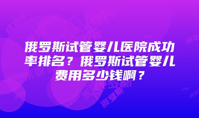 俄罗斯试管婴儿医院成功率排名？俄罗斯试管婴儿费用多少钱啊？