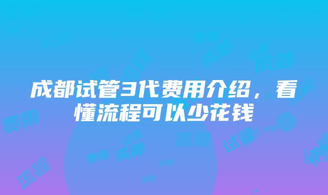 成都试管3代费用介绍，看懂流程可以少花钱