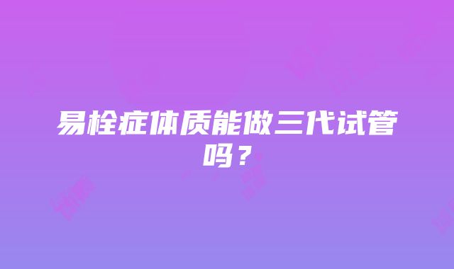 易栓症体质能做三代试管吗？