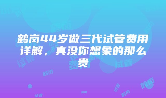 鹤岗44岁做三代试管费用详解，真没你想象的那么贵