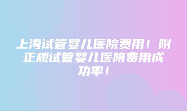 上海试管婴儿医院费用！附正规试管婴儿医院费用成功率！