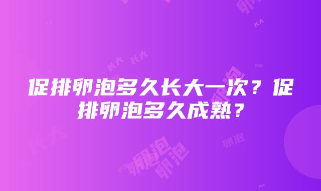 促排卵泡多久长大一次？促排卵泡多久成熟？