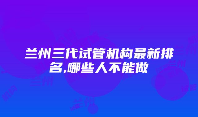 兰州三代试管机构最新排名,哪些人不能做