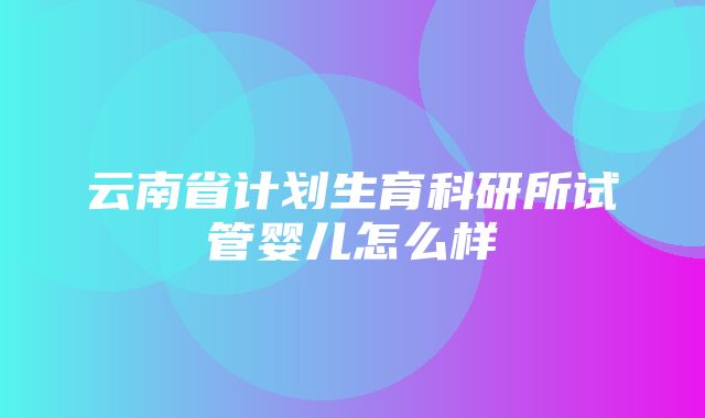 云南省计划生育科研所试管婴儿怎么样