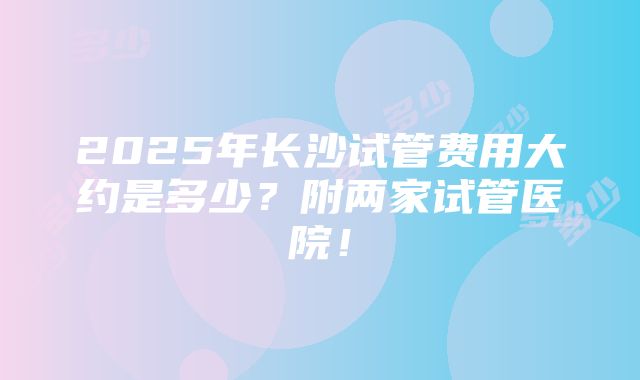 2025年长沙试管费用大约是多少？附两家试管医院！