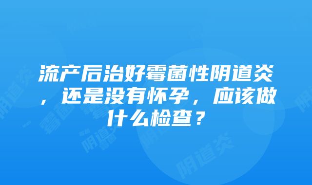 流产后治好霉菌性阴道炎，还是没有怀孕，应该做什么检查？