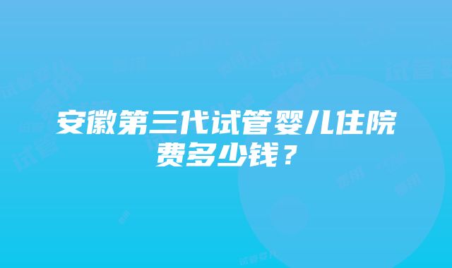 安徽第三代试管婴儿住院费多少钱？