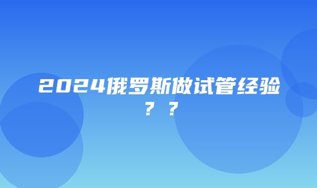 2024俄罗斯做试管经验？？