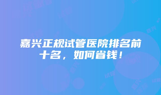 嘉兴正规试管医院排名前十名，如何省钱！