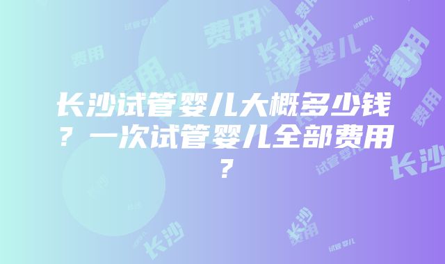 长沙试管婴儿大概多少钱？一次试管婴儿全部费用？