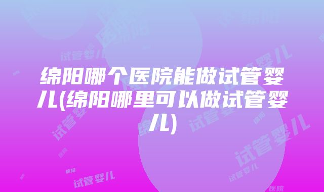 绵阳哪个医院能做试管婴儿(绵阳哪里可以做试管婴儿)