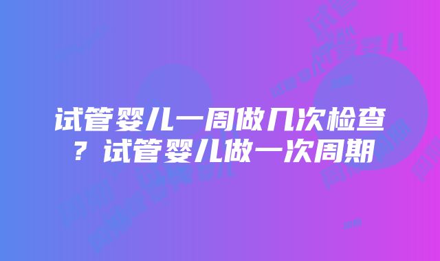 试管婴儿一周做几次检查？试管婴儿做一次周期