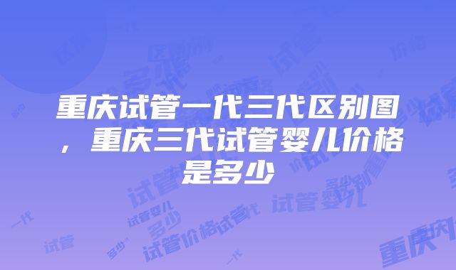 重庆试管一代三代区别图，重庆三代试管婴儿价格是多少