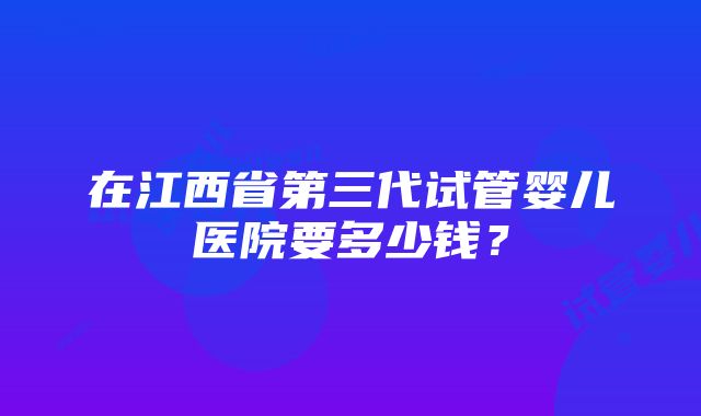 在江西省第三代试管婴儿医院要多少钱？