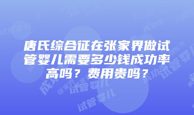 唐氏综合征在张家界做试管婴儿需要多少钱成功率高吗？费用贵吗？