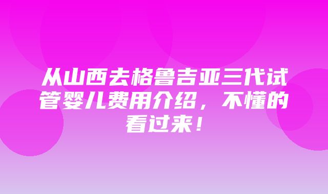 从山西去格鲁吉亚三代试管婴儿费用介绍，不懂的看过来！