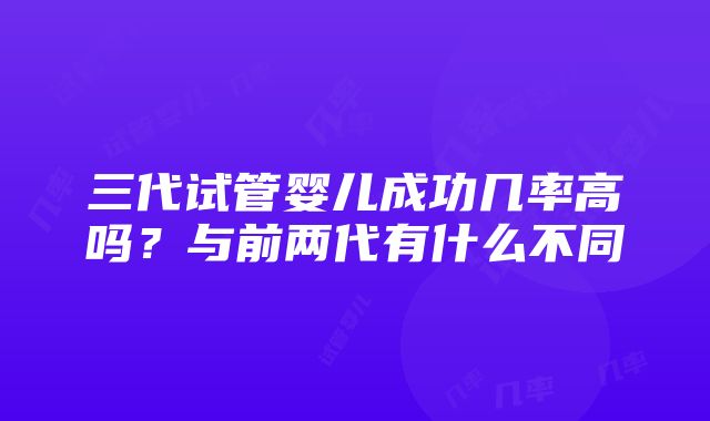 三代试管婴儿成功几率高吗？与前两代有什么不同