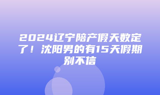 2024辽宁陪产假天数定了！沈阳男的有15天假期别不信