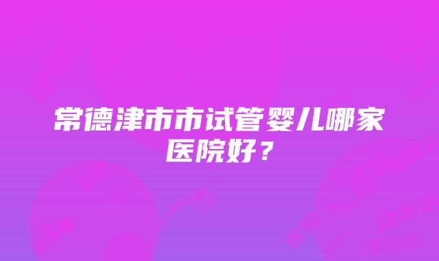 常德津市市试管婴儿哪家医院好？