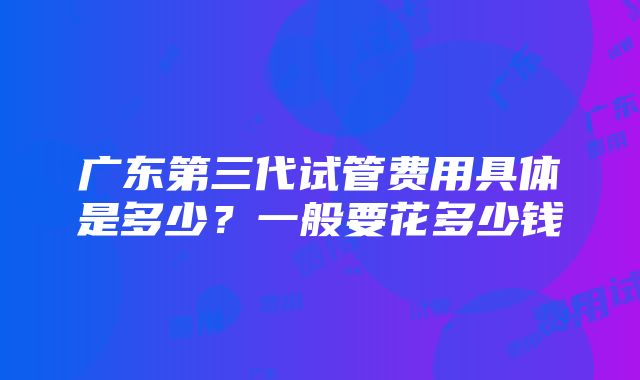 广东第三代试管费用具体是多少？一般要花多少钱