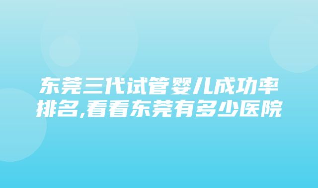 东莞三代试管婴儿成功率排名,看看东莞有多少医院