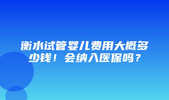 衡水试管婴儿费用大概多少钱！会纳入医保吗？