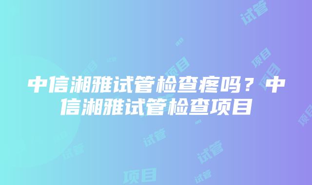 中信湘雅试管检查疼吗？中信湘雅试管检查项目