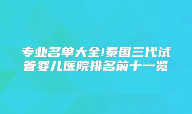 专业名单大全!泰国三代试管婴儿医院排名前十一览