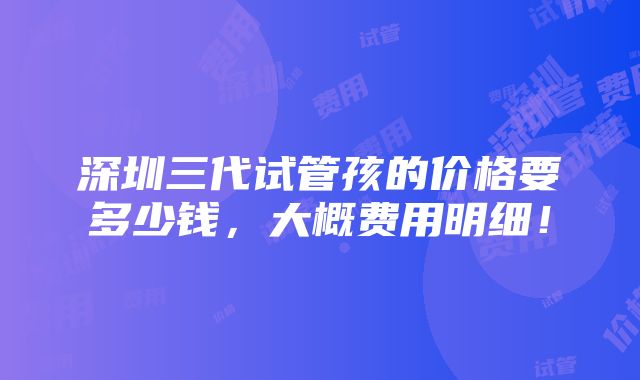 深圳三代试管孩的价格要多少钱，大概费用明细！