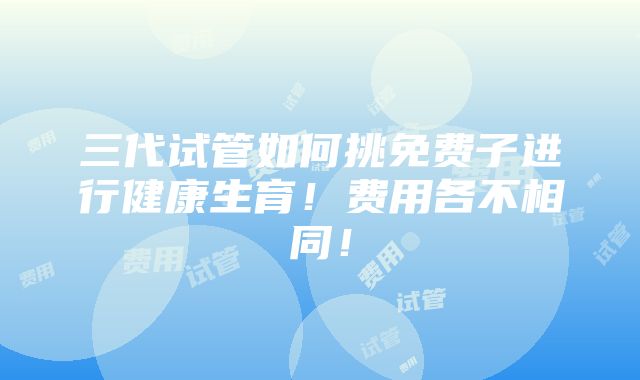 三代试管如何挑免费子进行健康生育！费用各不相同！