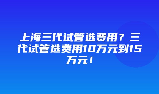 上海三代试管选费用？三代试管选费用10万元到15万元！