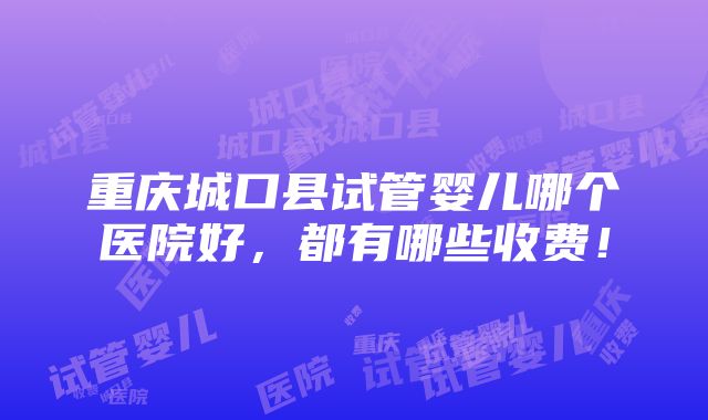 重庆城口县试管婴儿哪个医院好，都有哪些收费！