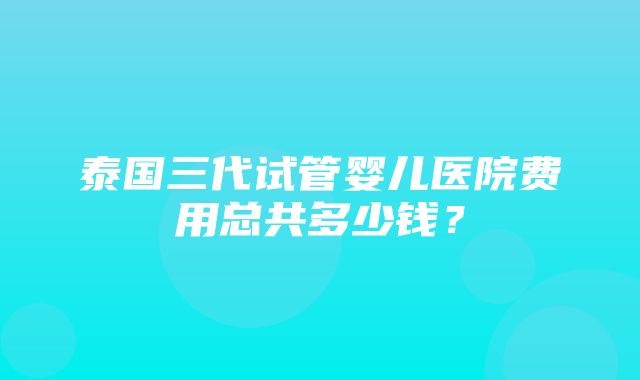 泰国三代试管婴儿医院费用总共多少钱？