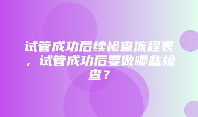 试管成功后续检查流程表，试管成功后要做哪些检查？