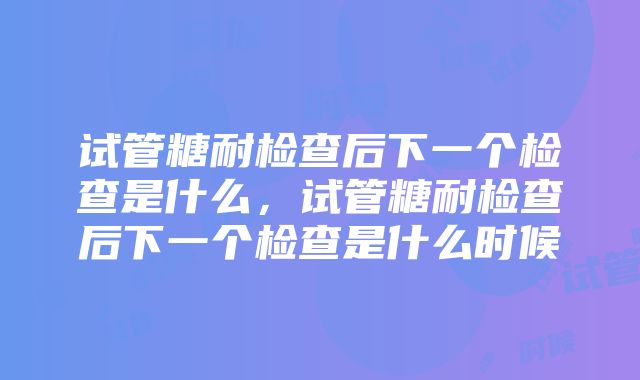 试管糖耐检查后下一个检查是什么，试管糖耐检查后下一个检查是什么时候