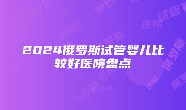 2024俄罗斯试管婴儿比较好医院盘点