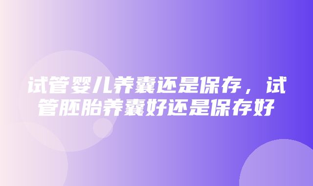 试管婴儿养囊还是保存，试管胚胎养囊好还是保存好