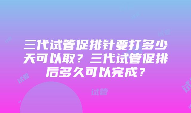 三代试管促排针要打多少天可以取？三代试管促排后多久可以完成？