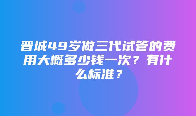 晋城49岁做三代试管的费用大概多少钱一次？有什么标准？