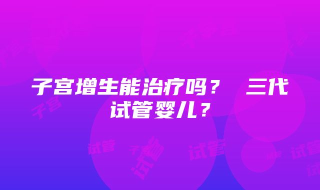 子宫增生能治疗吗？ 三代试管婴儿？