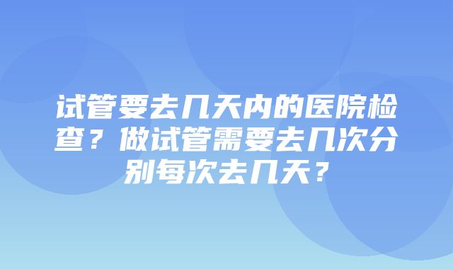 试管要去几天内的医院检查？做试管需要去几次分别每次去几天？