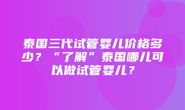 泰国三代试管婴儿价格多少？“了解”泰国哪儿可以做试管婴儿？