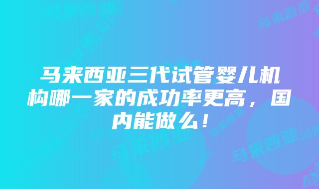 马来西亚三代试管婴儿机构哪一家的成功率更高，国内能做么！