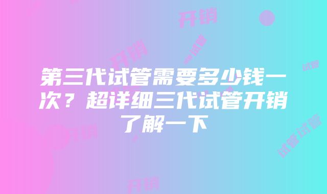 第三代试管需要多少钱一次？超详细三代试管开销了解一下