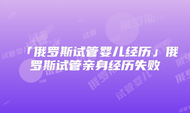 「俄罗斯试管婴儿经历」俄罗斯试管亲身经历失败