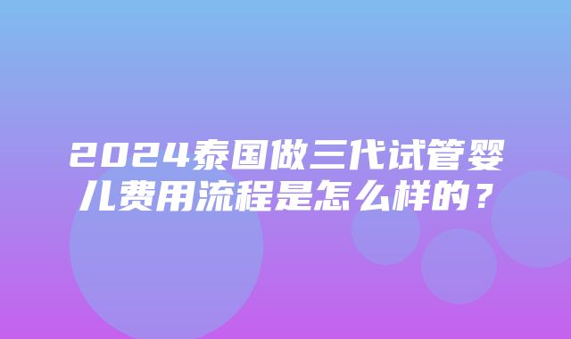 2024泰国做三代试管婴儿费用流程是怎么样的？