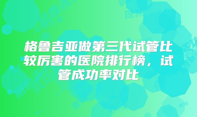 格鲁吉亚做第三代试管比较厉害的医院排行榜，试管成功率对比