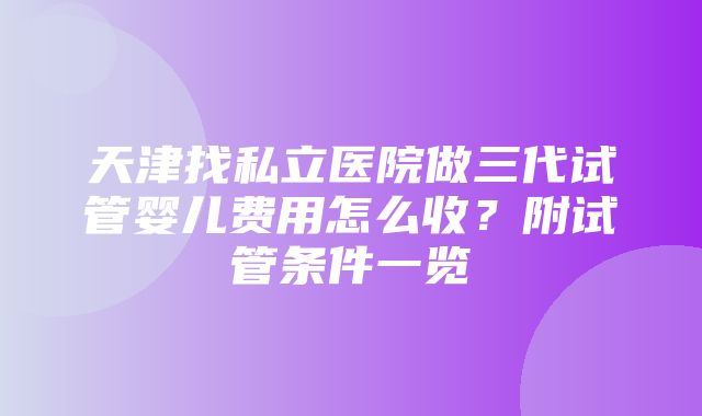 天津找私立医院做三代试管婴儿费用怎么收？附试管条件一览