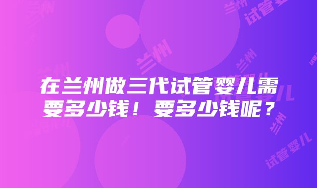 在兰州做三代试管婴儿需要多少钱！要多少钱呢？