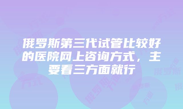 俄罗斯第三代试管比较好的医院网上咨询方式，主要看三方面就行